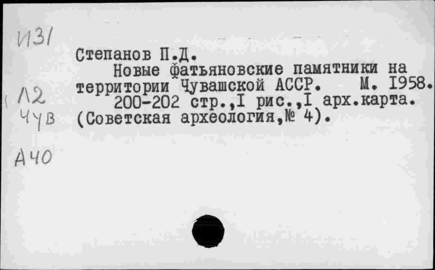 ﻿из/
Л2
Ч^В
Степанов П.Д.
Новые фатьяновские памятники на территории Чувашской АССР. М. 1958.
200-202 стр.,1 рис.,1 арх.карта.
(Советская археология,№ 4).
Ачо